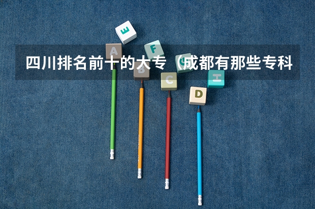 四川排名前十的大专（成都有那些专科大学？）