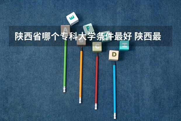 陕西省哪个专科大学条件最好 陕西最好的专科学校