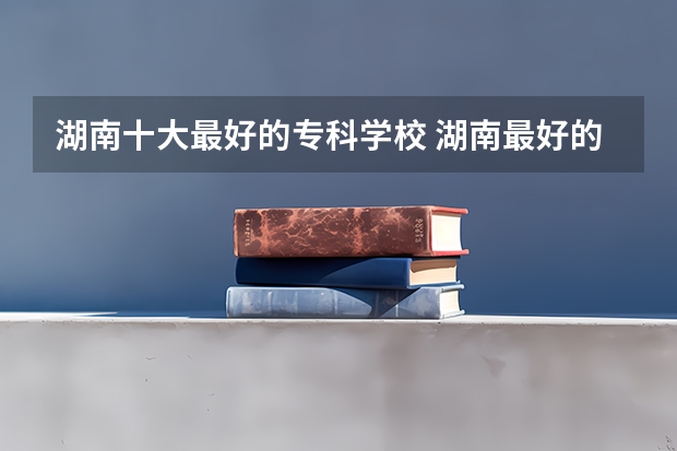湖南十大最好的专科学校 湖南最好的专科院校