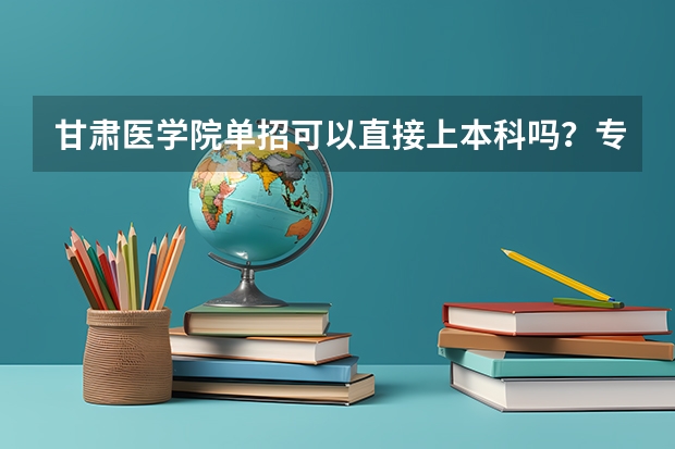 甘肃医学院单招可以直接上本科吗？专科加专升本一共多少年