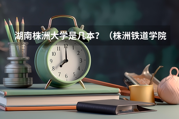 湖南株洲大学是几本？（株洲铁道学院是本科嘛）
