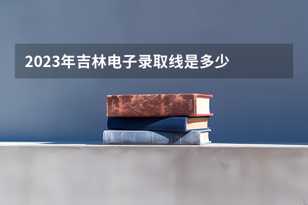 2023年吉林电子录取线是多少