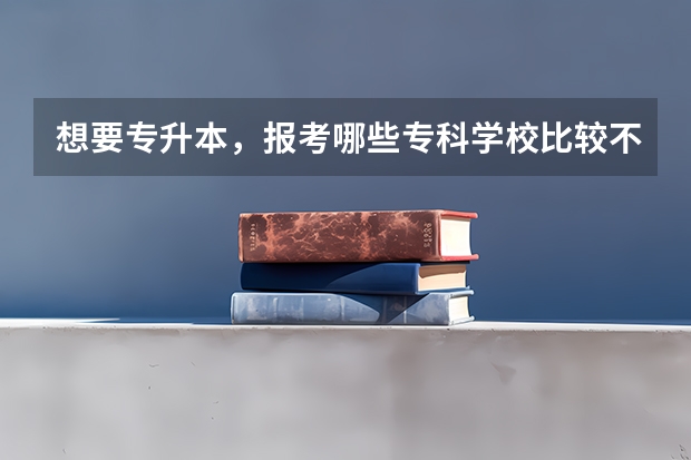 想要专升本，报考哪些专科学校比较不错？