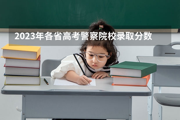 2023年各省高考警察院校录取分数线一览表（长沙警察学校分数线）