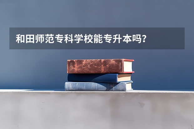 和田师范专科学校能专升本吗？