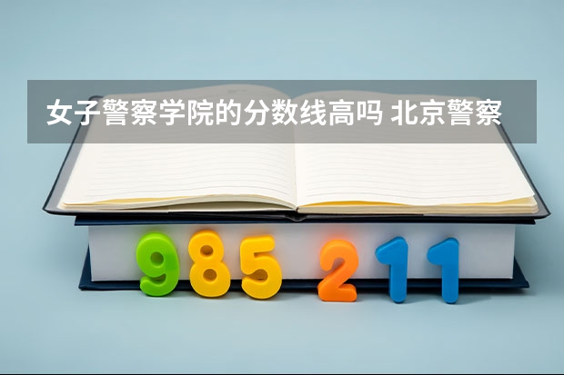 女子警察学院的分数线高吗 北京警察学院分数线