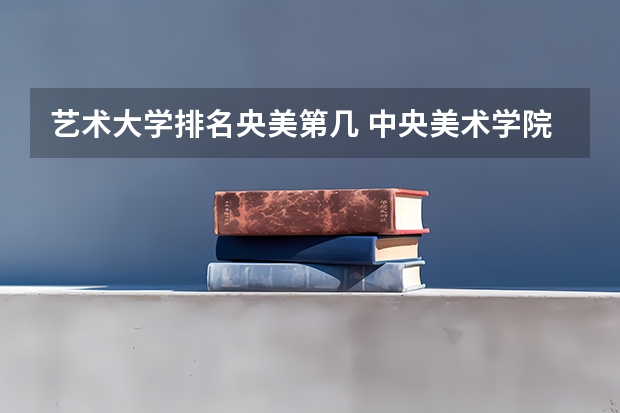 艺术大学排名央美第几 中央美术学院全国排名第几名