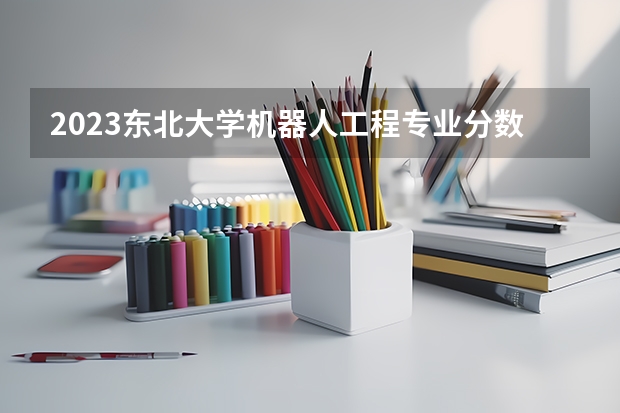2023东北大学机器人工程专业分数线是多少(历年分数线汇总)