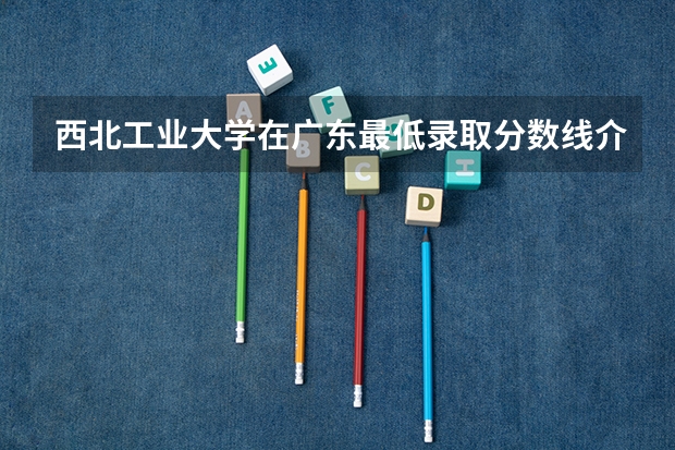 西北工业大学在广东最低录取分数线介绍