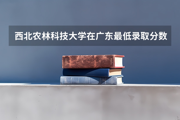 西北农林科技大学在广东最低录取分数线介绍