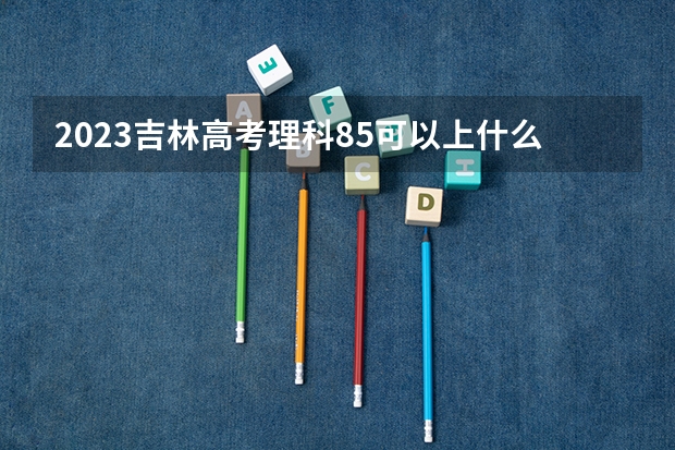 2023吉林高考理科85可以上什么大学