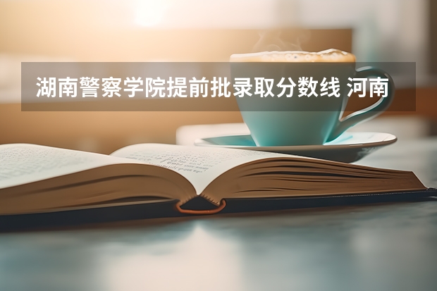湖南警察学院提前批录取分数线 河南警察学院录取分数线提前批