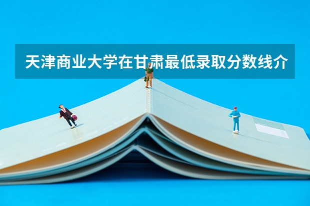 天津商业大学在甘肃最低录取分数线介绍