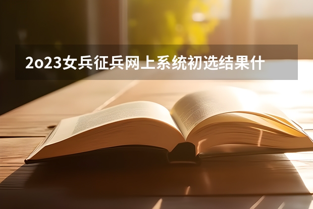 2o23女兵征兵网上系统初选结果什么时间出来？