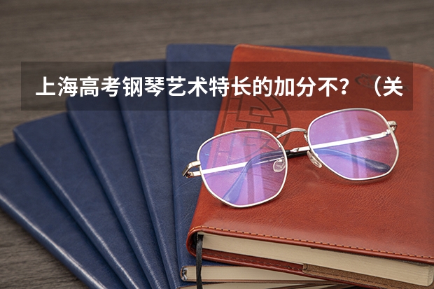 上海高考钢琴艺术特长的加分不？（关于钢琴类艺术特长生的问题!!!有经验的前辈请指教~~~）