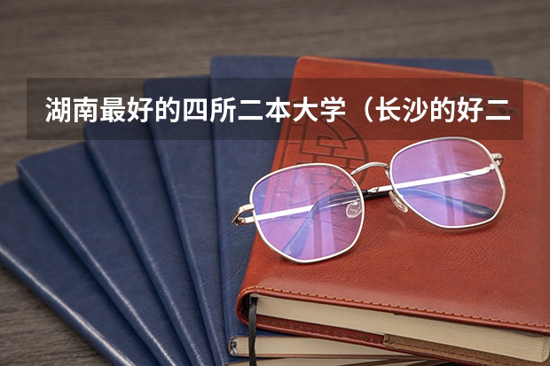 湖南最好的四所二本大学（长沙的好二本大学排名）