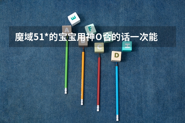 魔域51*的宝宝用神O合的话一次能加多少分