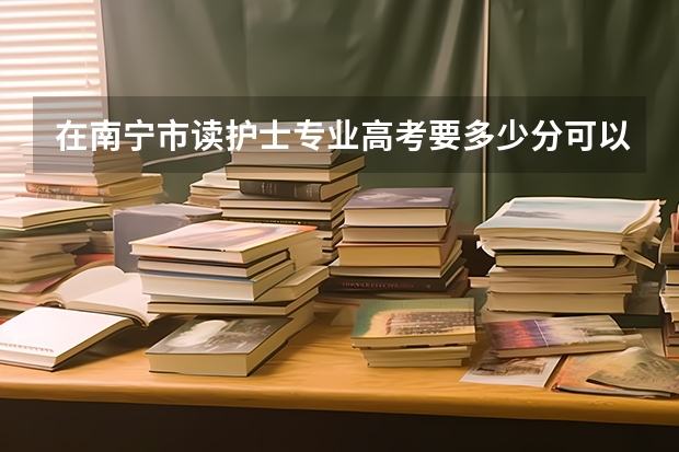 在南宁市读护士专业高考要多少分可以报考？