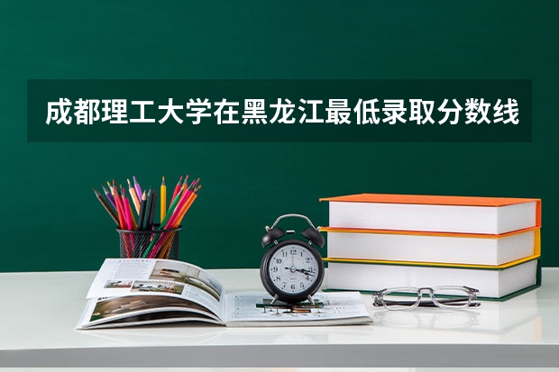 成都理工大学在黑龙江最低录取分数线介绍