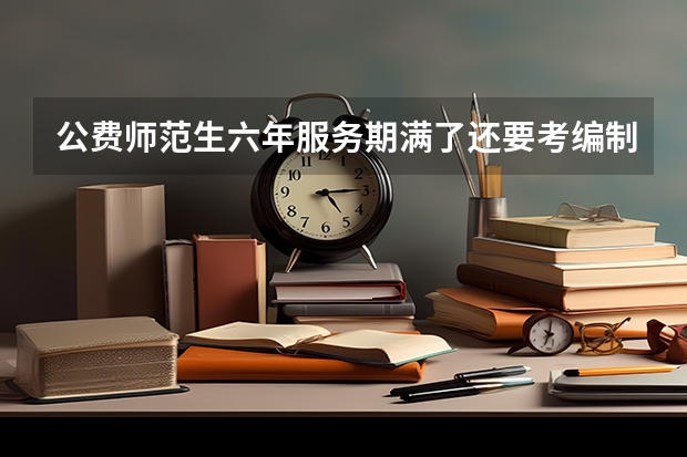 公费师范生六年服务期满了还要考编制吗？毕业后去县城还是乡镇？