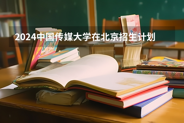 2024中国传媒大学在北京招生计划介绍