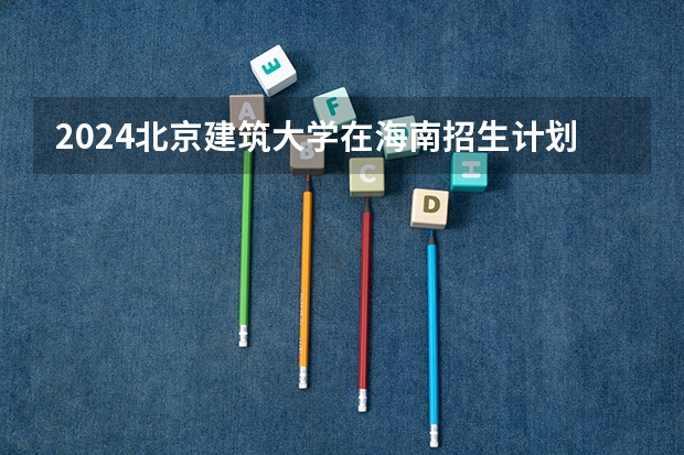 2024北京建筑大学在海南招生计划介绍