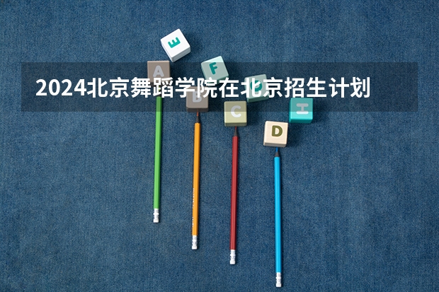 2024北京舞蹈学院在北京招生计划介绍