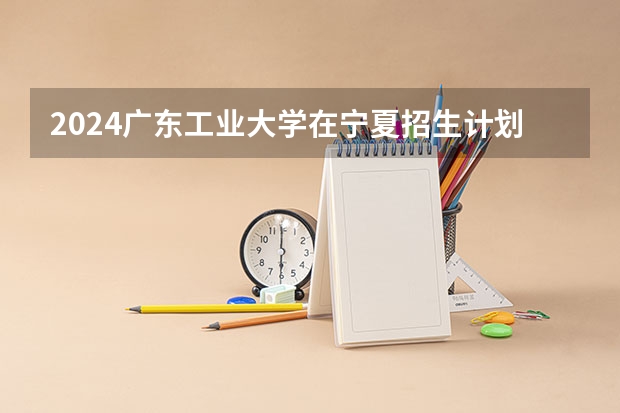 2024广东工业大学在宁夏招生计划介绍