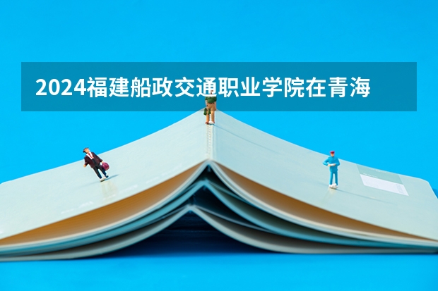 2024福建船政交通职业学院在青海招生计划介绍