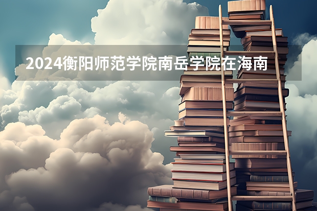 2024衡阳师范学院南岳学院在海南招生计划介绍