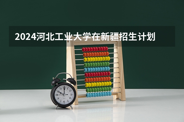 2024河北工业大学在新疆招生计划介绍