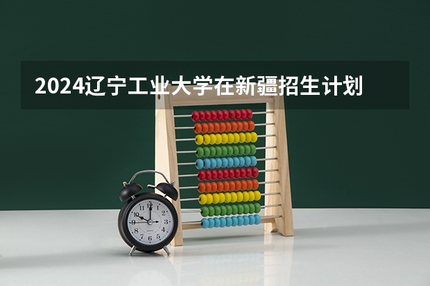 2024辽宁工业大学在新疆招生计划介绍