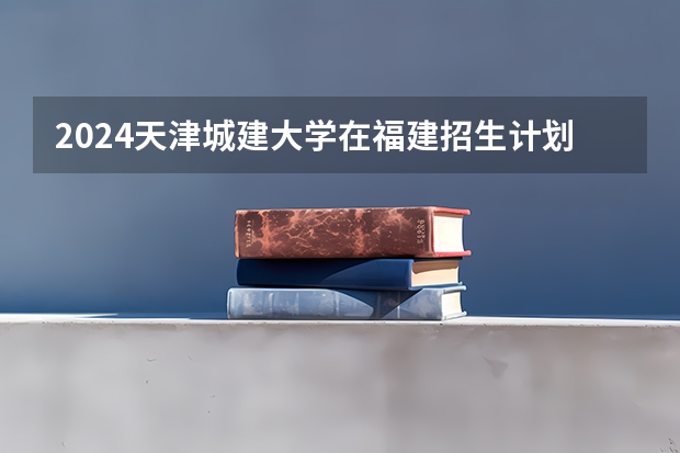 2024天津城建大学在福建招生计划介绍
