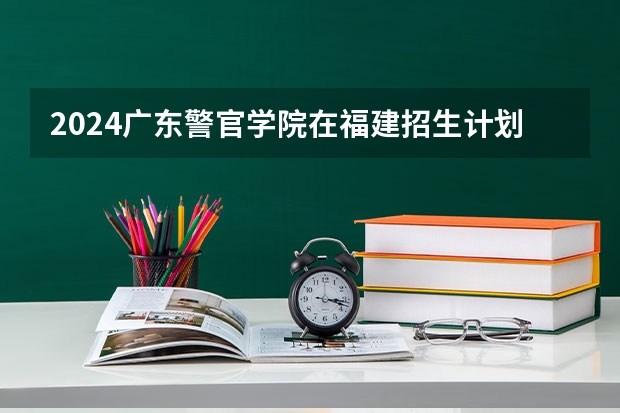 2024广东警官学院在福建招生计划介绍