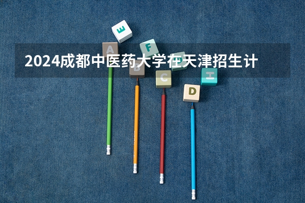2024成都中医药大学在天津招生计划介绍