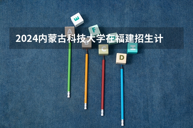 2024内蒙古科技大学在福建招生计划介绍