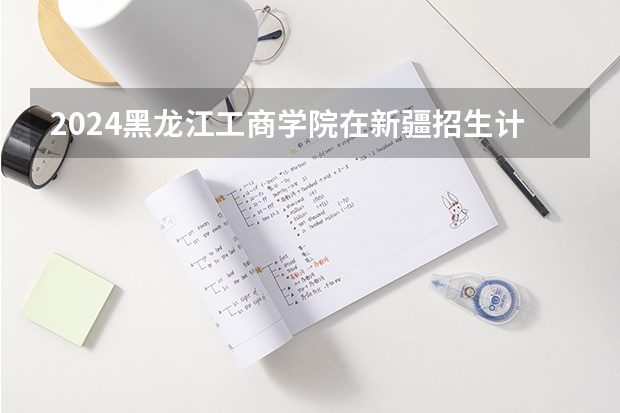 2024黑龙江工商学院在新疆招生计划介绍