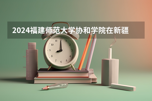 2024福建师范大学协和学院在新疆招生计划介绍