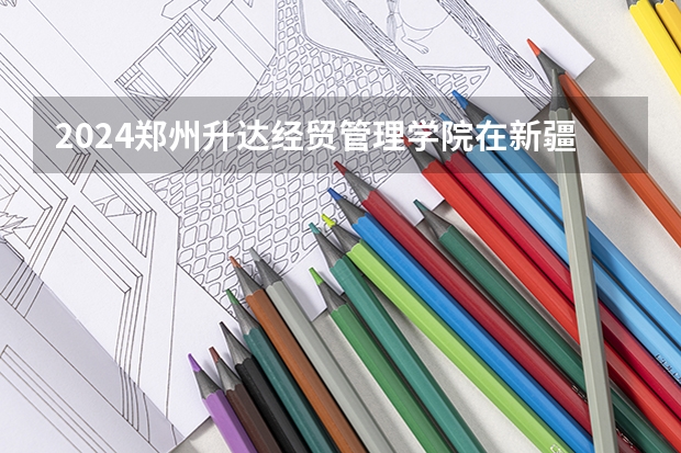 2024郑州升达经贸管理学院在新疆招生计划介绍
