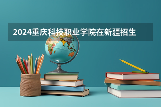 2024重庆科技职业学院在新疆招生计划介绍