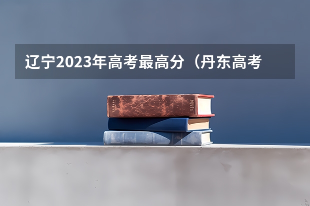 辽宁2023年高考最高分（丹东高考分数线，期待解答）