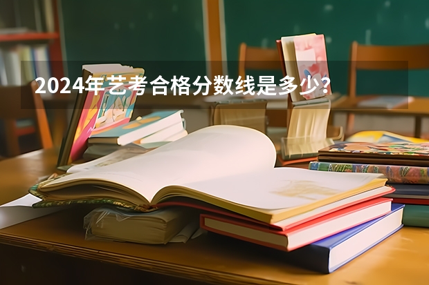 2024年艺考合格分数线是多少？