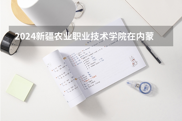 2024新疆农业职业技术学院在内蒙古招生计划介绍