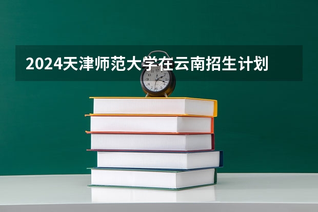 2024天津师范大学在云南招生计划介绍