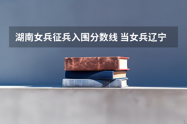湖南女兵征兵入围分数线 当女兵辽宁最低分数线
