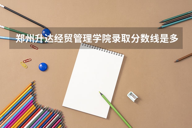 郑州升达经贸管理学院录取分数线是多少