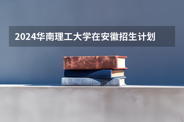 2024华南理工大学在安徽招生计划介绍