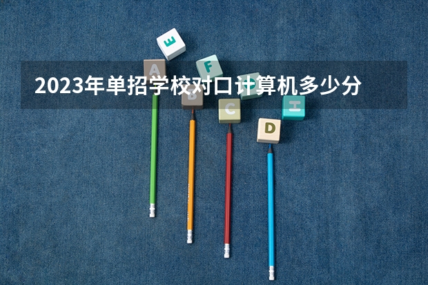 2023年单招学校对口计算机多少分能过？