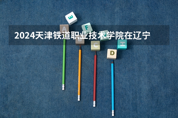 2024天津铁道职业技术学院在辽宁招生计划介绍