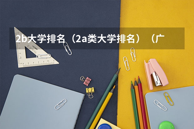 2b大学排名（2a类大学排名）（广东二本大学排行榜及分数线）